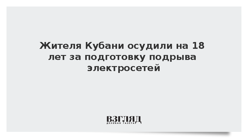 Жителя Кубани осудили на 18 лет за подготовку подрыва электросетей