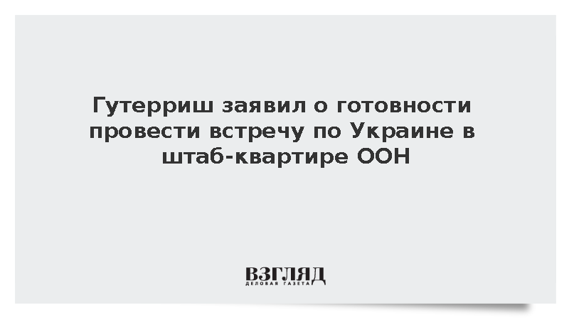 Гутерриш заявил о готовности провести встречу по Украине в штаб-квартире ООН