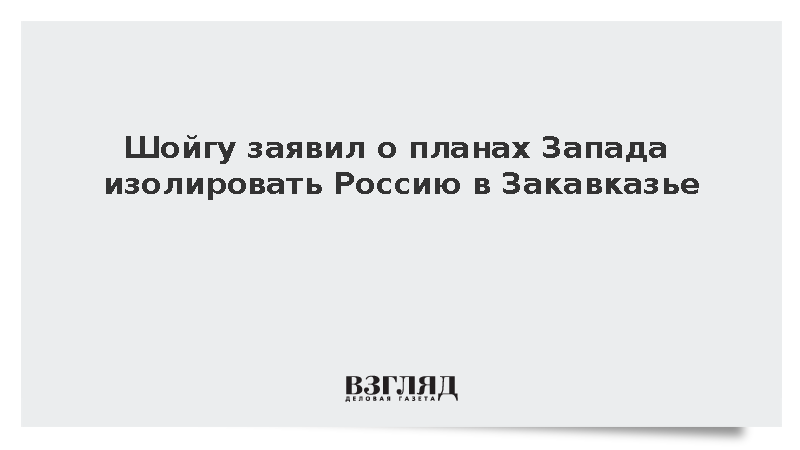 Шойгу заявил о планах Запада изолировать Россию в Закавказье
