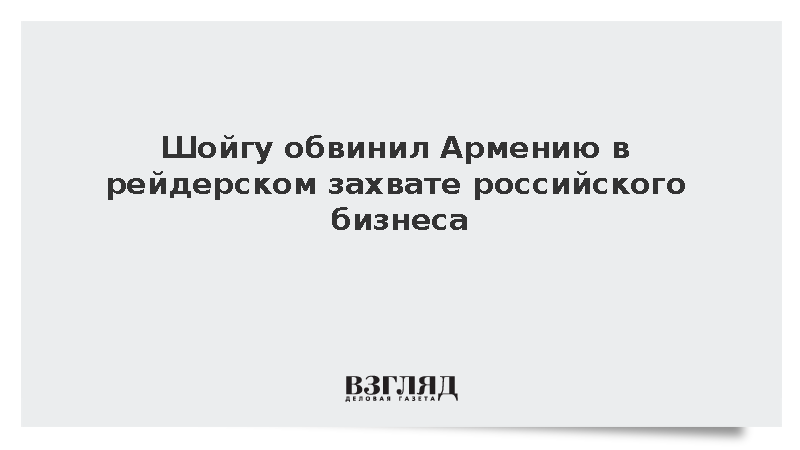 Шойгу обвинил Армению в рейдерском захвате российского бизнеса