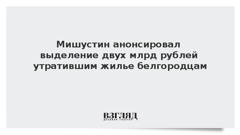 Мишустин: Кабмин направит 2 млрд рублей потерявшим жилье белгородцам