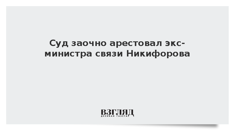 Суд заочно арестовал экс-министра связи Никифорова по делу о мошенничестве