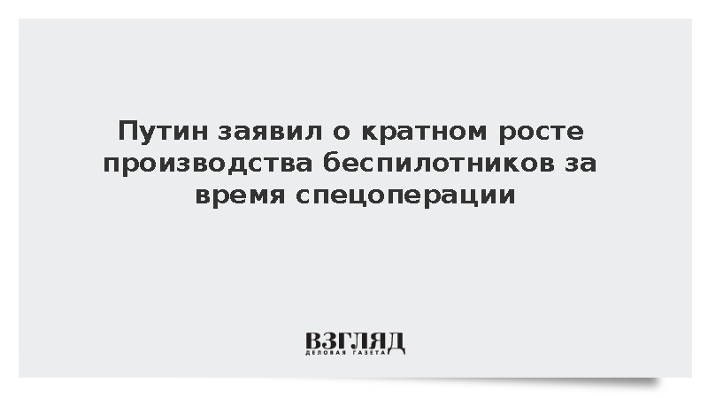 Путин заявил о кратном росте производства беспилотников за время спецоперации