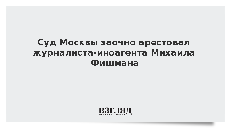 Суд заочно арестовал журналиста-иноагента Михаила Фишмана по уголовному делу