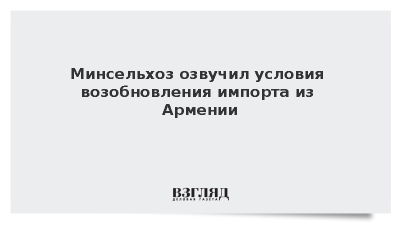 Россия назвала условия для возобновления импорта армянской сельхозпродукции