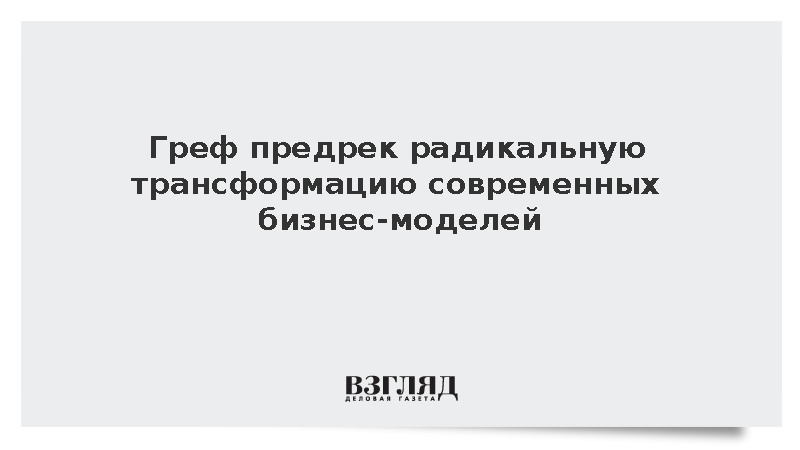 Греф сообщил о трансформации бизнес-моделей из-за доступности информации