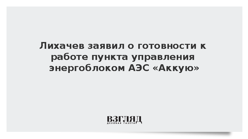 Лихачев заявил о готовности к работе пункта управления энергоблоком АЭС «Аккую»