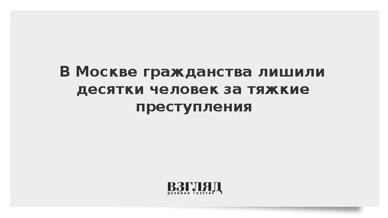 В Москве гражданства лишили десятки человек за тяжкие преступления