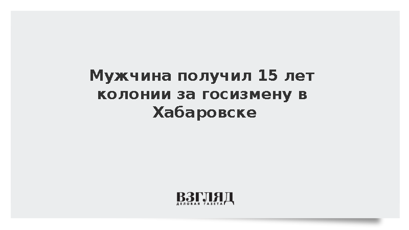 Мужчина получил 15 лет колонии за госизмену в Хабаровске