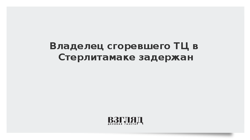 Владелец сгоревшего ТЦ в Стерлитамаке задержан