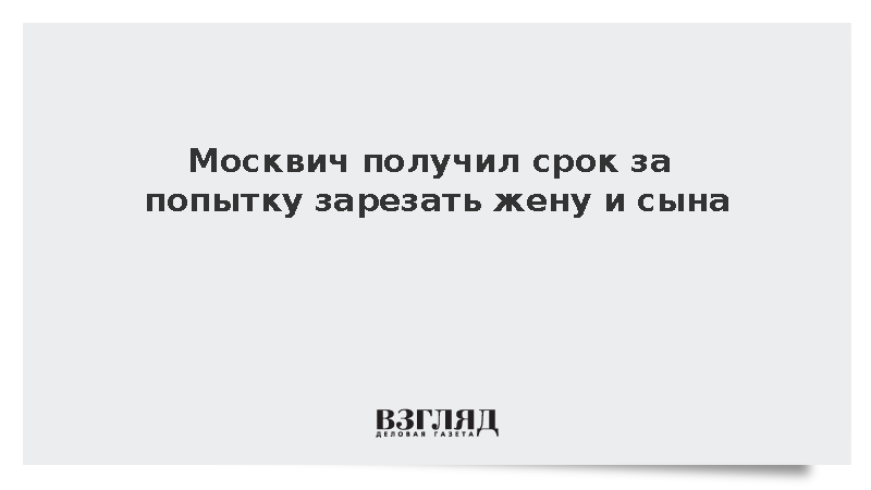 Москвич получил восемь с половиной лет за попытку зарезать жену и сына
