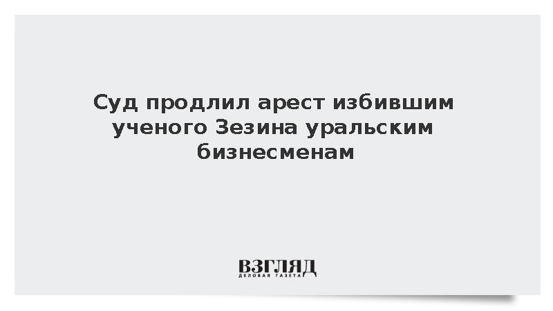 Суд продлил арест избившим ученого Зезина уральским бизнесменам