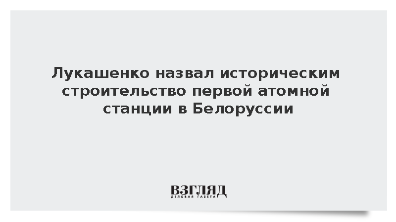Лукашенко назвал историческим строительство первой атомной станции в Белоруссии