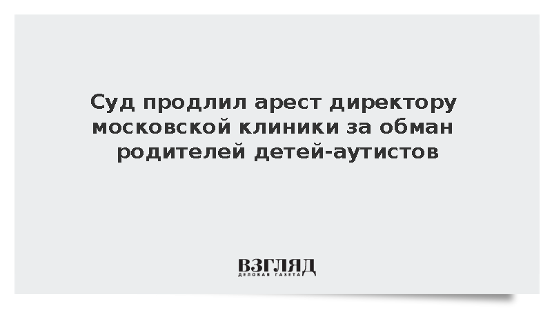 Суд продлил арест директору московской клиники за обман родителей детей-аутистов
