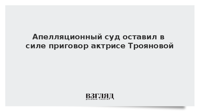 Апелляционный суд оставил в силе приговор актрисе Трояновой