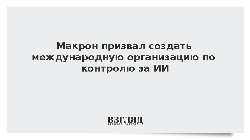 Макрон призвал создать международную организацию по контролю за ИИ