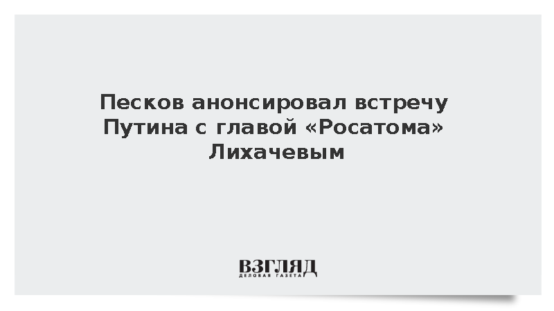 Песков анонсировал встречу Путина с главой Росатома Лихачевым
