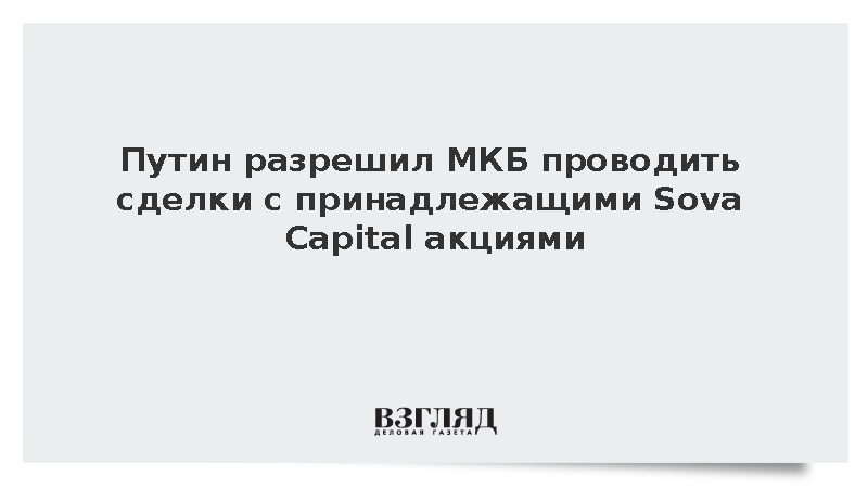 Путин разрешил МКБ проводить сделки с принадлежащими Sova Capital акциями