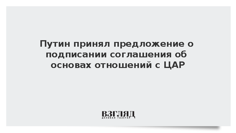 Путин принял предложение о подписании соглашения об основах отношений с ЦАР