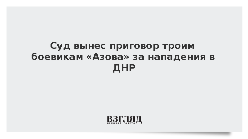 Суд приговорил троих боевиков «Азова» к длительным срокам за нападения в ДНР
