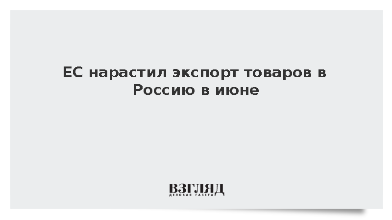 ЕС нарастил экспорт товаров в Россию в июне