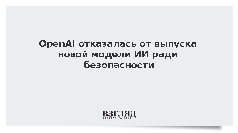OpenAI отказалась от выпуска новой модели ИИ ради безопасности