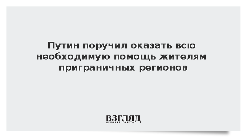 Путин поручил оказать всю необходимую помощь жителям приграничных регионов
