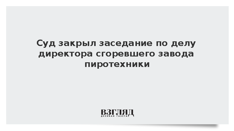 Суд закрыл заседание по делу директора сгоревшего завода пиротехники