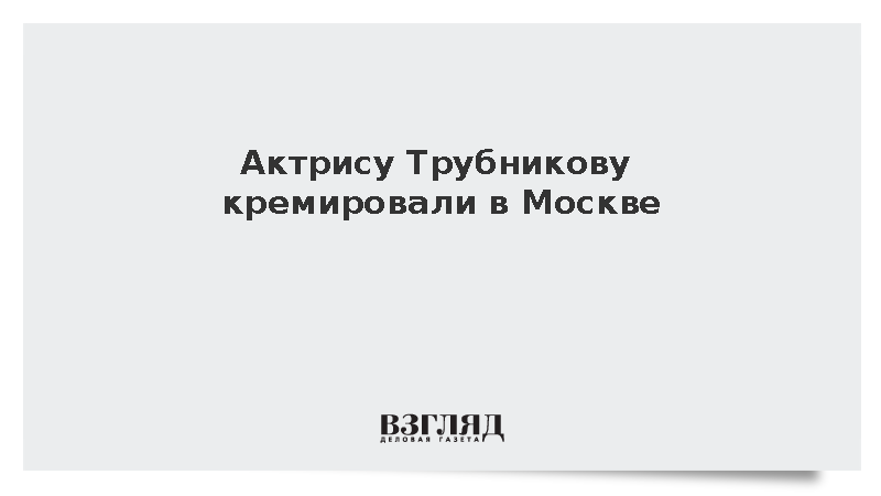 Актрису Трубникову кремировали в Москве
