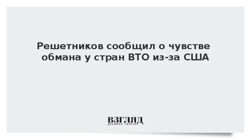 Решетников: Страны ВТО чувствуют себя обманутыми из-за политики США