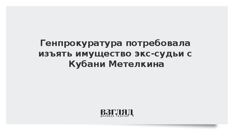 Генпрокуратура потребовала изъять имущество экс-судьи с Кубани Метелкина