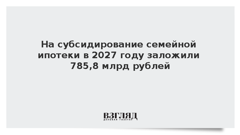 На субсидирование семейной ипотеки в 2027 году заложили 785,8 млрд рублей