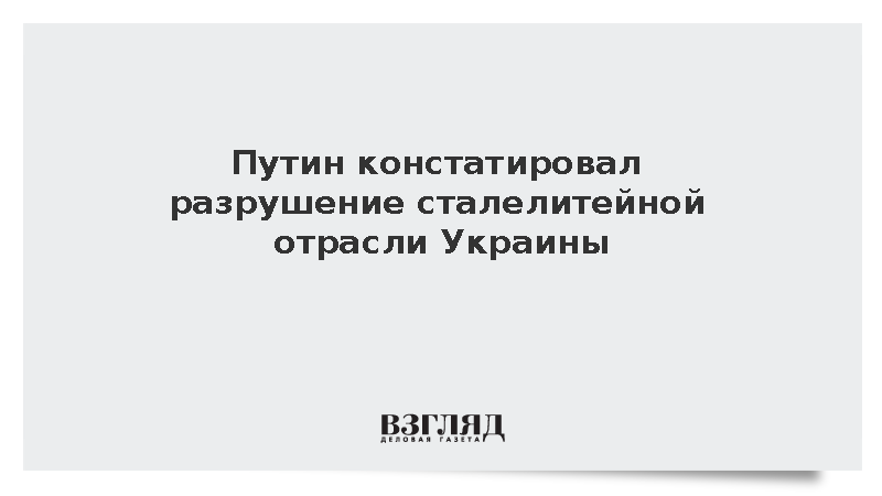Путин: Из-за ответных ударов России Украина лишилась сталелитейной отрасли