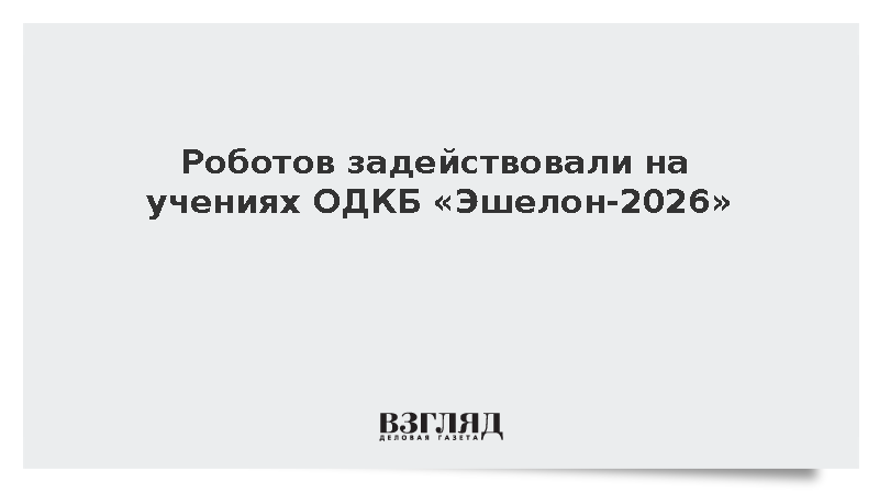 Робототехнические комплексы применили в ходе учений ОДКБ «Эшелон-2026»