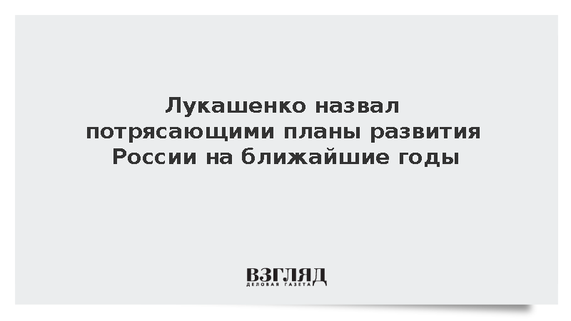 Лукашенко: Планы развития российской экономики на ближайшие годы потрясающие