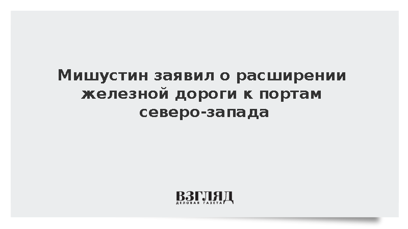 Мишустин заявил о расширении железной дороги к портам северо-запада