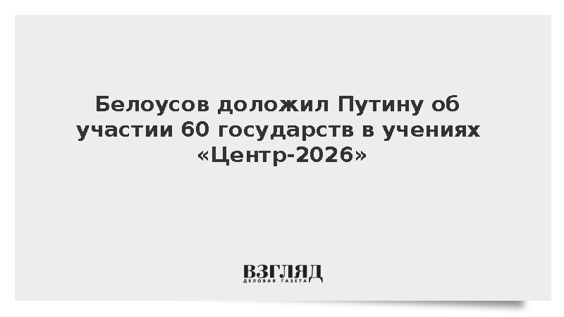 Белоусов доложил Путину об участии 60 государств в учениях «Центр-2026»