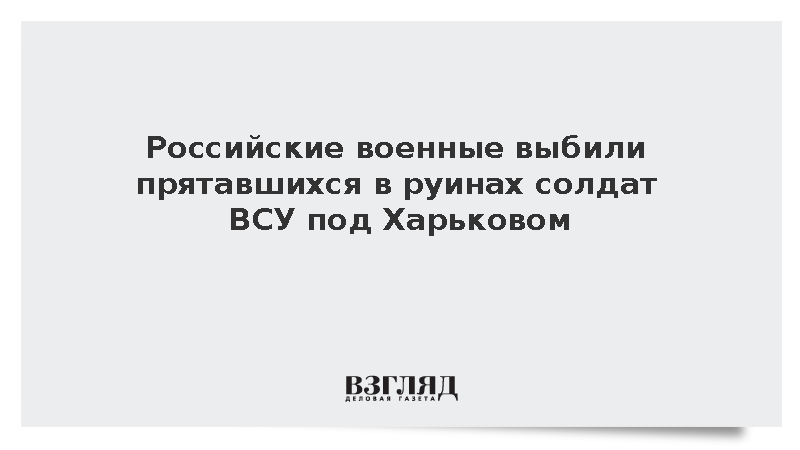 Российские военные выбили прятавшихся в руинах солдат ВСУ под Харьковом