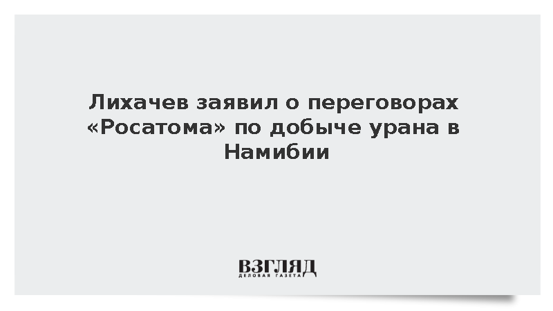 Лихачев заявил о переговорах Росатома по добыче урана в Намибии