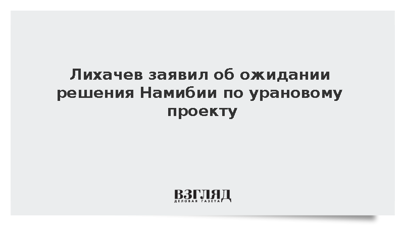 Лихачев заявил об ожидании решения Намибии по урановому проекту