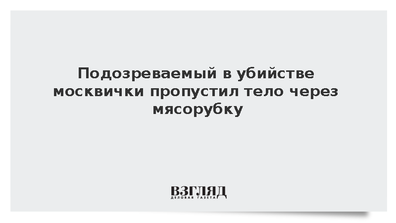 Подозреваемый в убийстве москвички пропустил тело через мясорубку