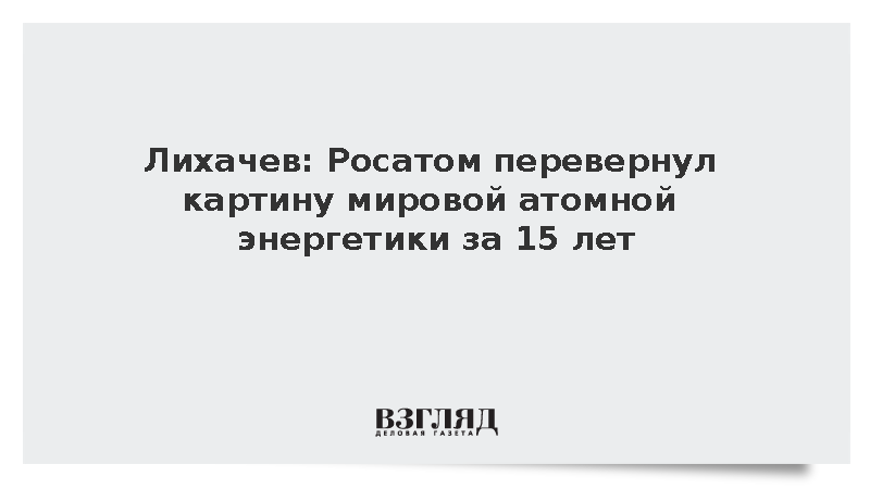 Лихачев: Росатом перевернул картину мировой атомной энергетики за 15 лет