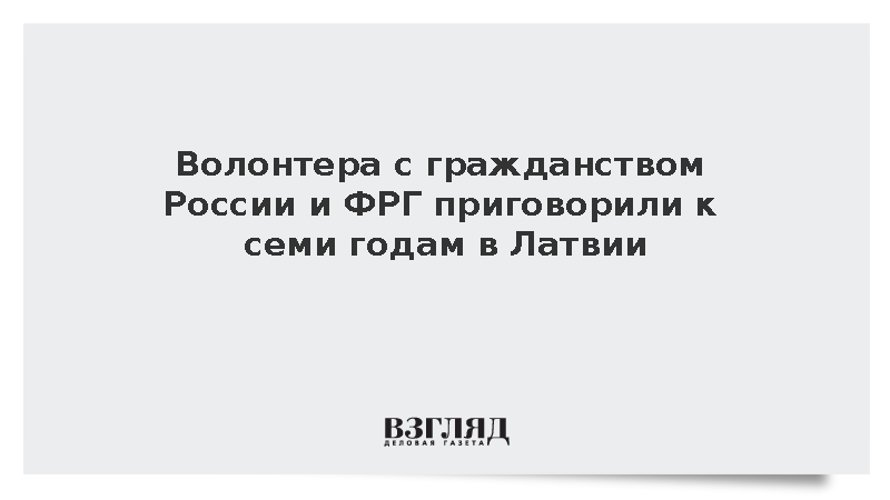 Волонтера с гражданством России и ФРГ приговорили к семи годам тюрьмы в Латвии
