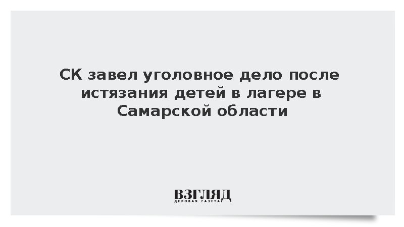 СК завел уголовное дело после истязания детей в лагере в Самарской области