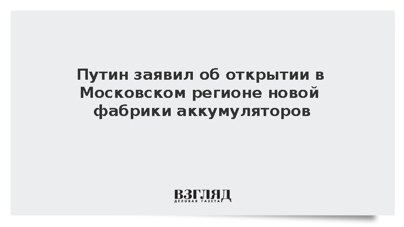 Путин заявил об открытии в Московском регионе новой фабрики аккумуляторов