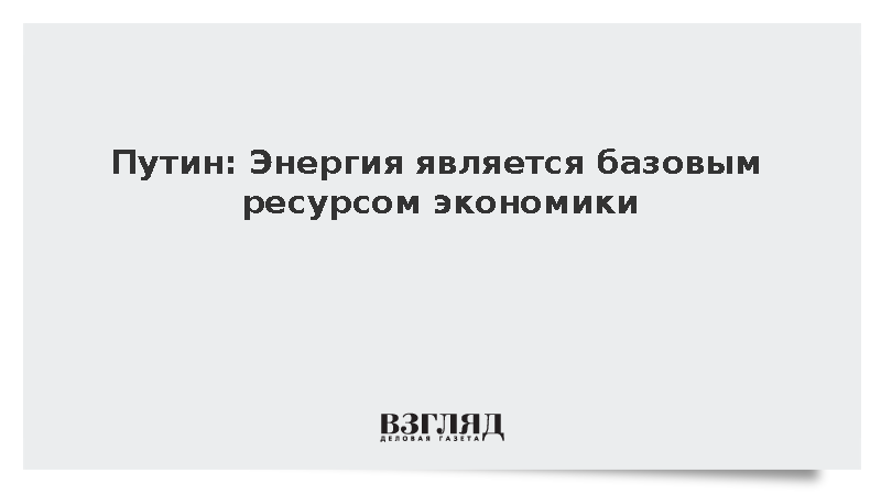 Путин: Энергия является базовым ресурсом экономики