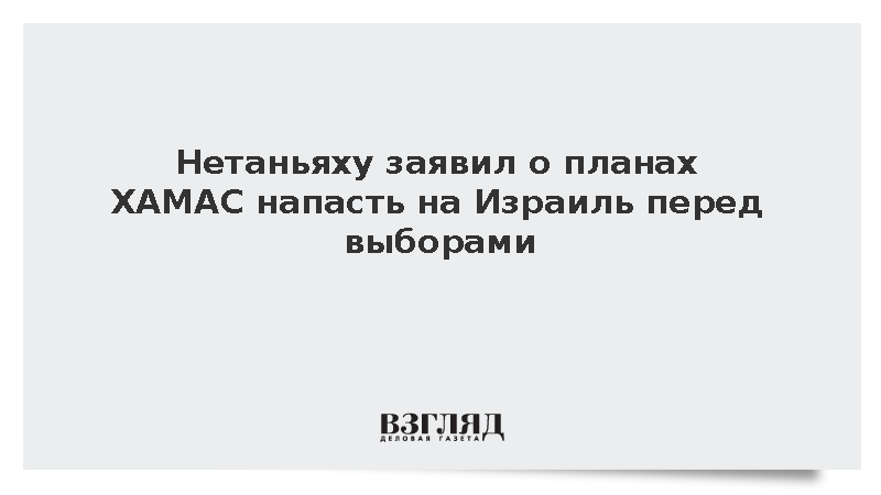 Премьер Израиля Нетаньяху заявил о подготовке ХАМАС к новой атаке перед выборами
