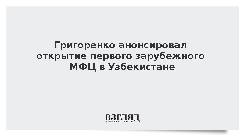 Григоренко: Первый заграничный российский МФЦ начнет работу в Ташкенте