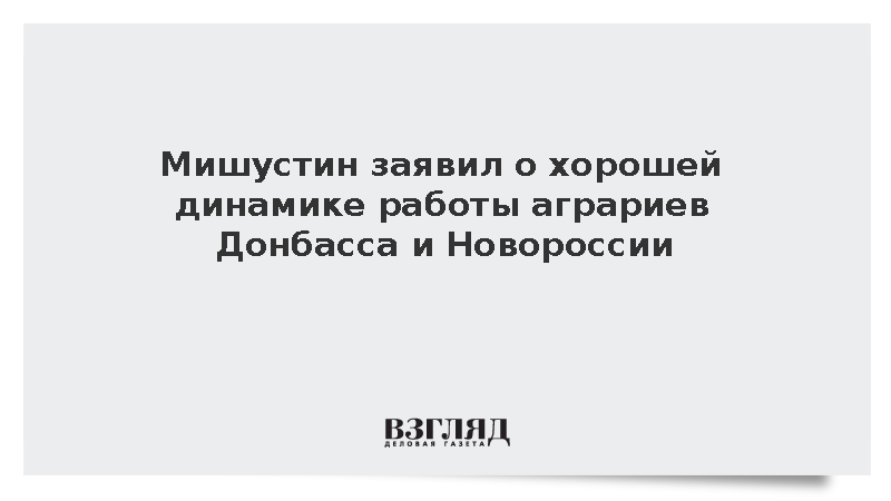 Мишустин: Аграрии в Донбассе и Новороссии демонстрируют хорошую динамику работы