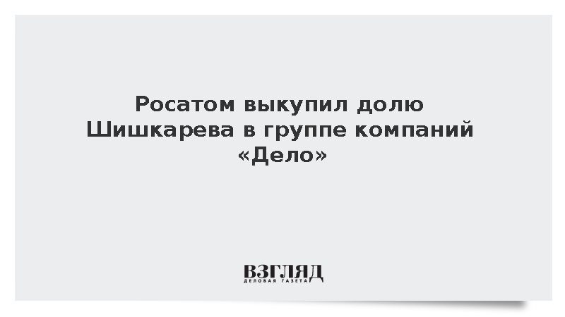 Лихачев: Росатом завершил выкуп доли Шишкарева в группе компаний «Дело»